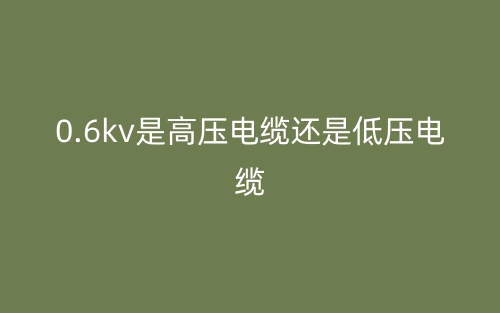 0.6kv是高壓電纜還是低壓電纜？(圖1)