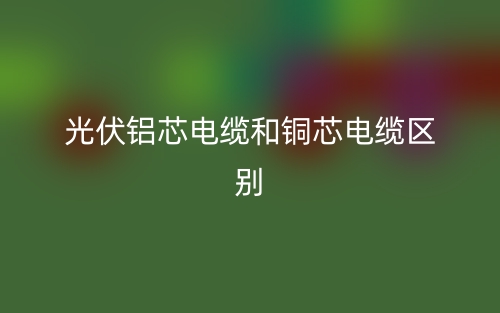 光伏鋁芯電纜和銅芯電纜區(qū)別(圖1)