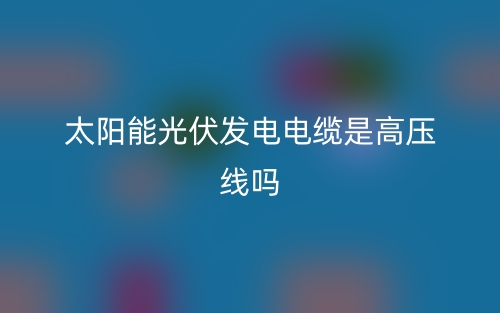 太陽(yáng)能光伏發(fā)電電纜是高壓線嗎？(圖1)