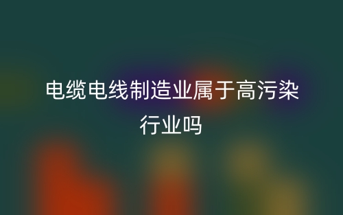 電纜電線制造業(yè)屬于高污染行業(yè)嗎？(圖1)