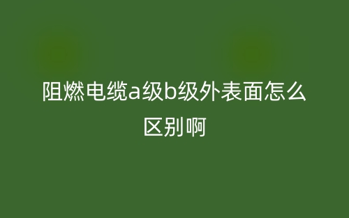 阻燃電纜a級b級外表面怎么區(qū)別啊?(圖1)