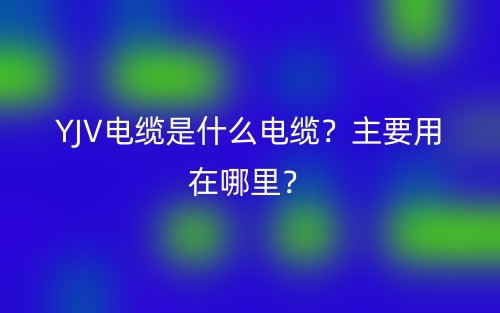 YJV電纜是什么電纜？主要用在哪里？(圖1)