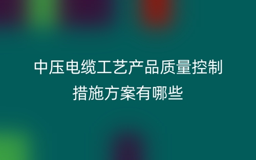 中壓電纜工藝產(chǎn)品質(zhì)量控制措施方案有哪些？(圖1)