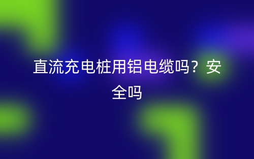 直流充電樁用鋁電纜嗎？安全嗎？(圖1)