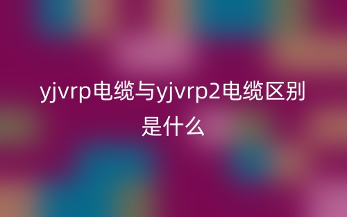 yjvrp電纜與yjvrp2電纜區(qū)別是什么？(圖1)