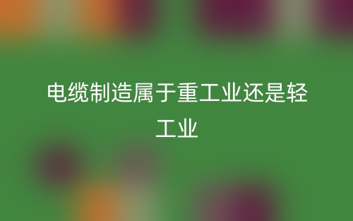 電纜制造屬于重工業(yè)還是輕工業(yè)(圖1)