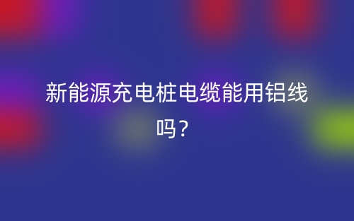 新能源充電樁電纜能用鋁線嗎？(圖1)