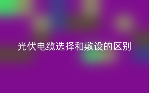 光伏電纜選擇和敷設(shè)的區(qū)別是什么？(圖1)